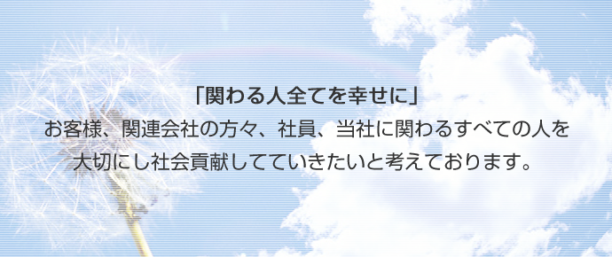 「関わる人全てを幸せに」お客様、関連会社の方々、社員、当社に関わるすべての人を大切にし社会貢献していきたいと考えております。